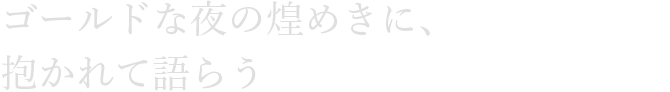 ゴールドな夜の煌めきに、抱かれて語らう